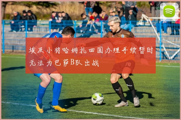 埃及小将哈姆扎回国办理手续暂时无法为巴萨B队出战