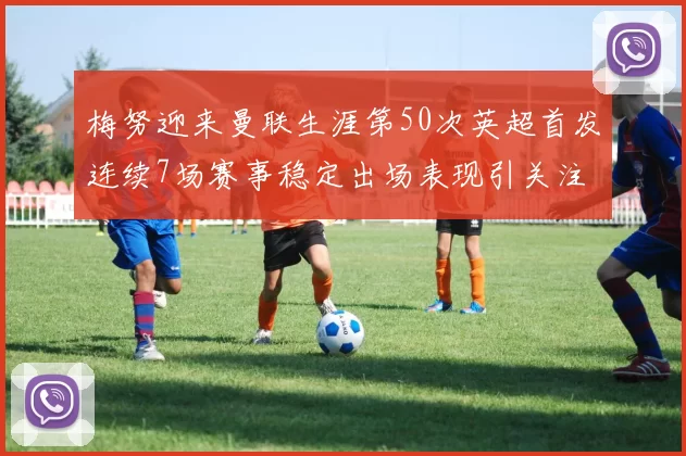 梅努迎来曼联生涯第50次英超首发连续7场赛事稳定出场表现引关注