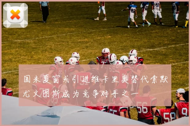 国米夏窗或引进维卡里奥替代索默尤文图斯成为竞争对手之一