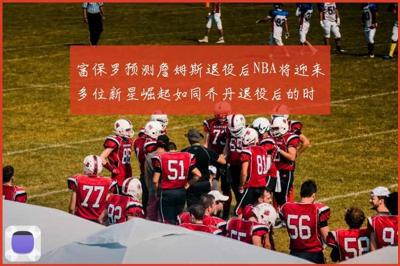 富保罗预测詹姆斯退役后NBA将迎来多位新星崛起如同乔丹退役后的时代