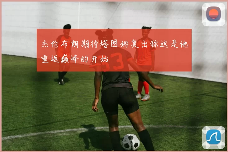 杰伦布朗期待塔图姆复出称这是他重返巅峰的开始