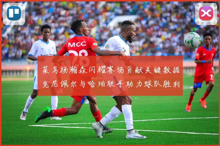 菜鸟杨瀚森闪耀赛场贡献关键数据克尼佩尔与哈珀联手助力球队胜利