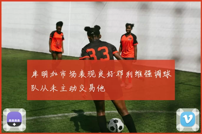 库明加市场表现良好邓利维强调球队从未主动交易他