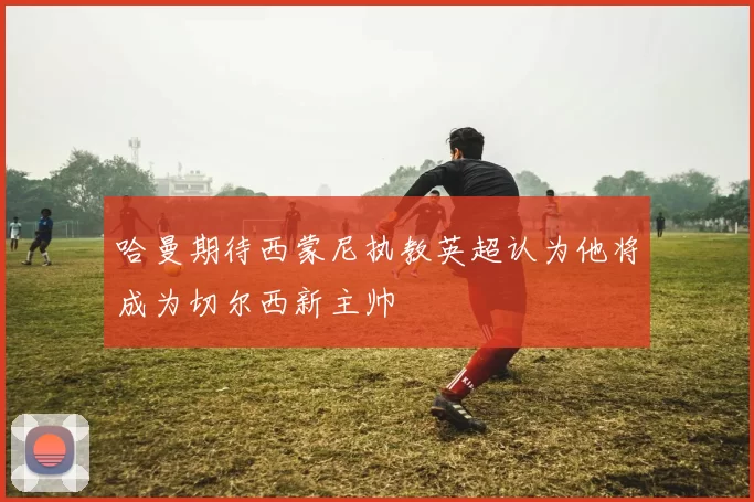 哈曼期待西蒙尼执教英超认为他将成为切尔西新主帅