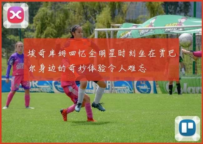 埃奇库姆回忆全明星时刻坐在贾巴尔身边的奇妙体验令人难忘