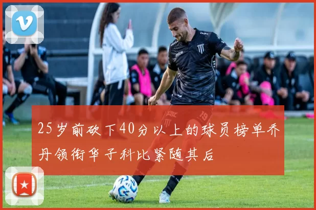 25岁前砍下40分以上的球员榜单乔丹领衔华子科比紧随其后