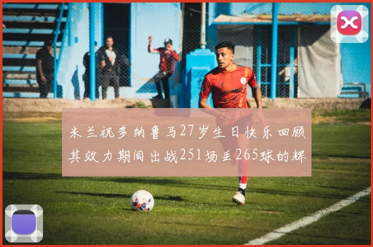 米兰祝多纳鲁马27岁生日快乐回顾其效力期间出战251场丢265球的辉煌历程