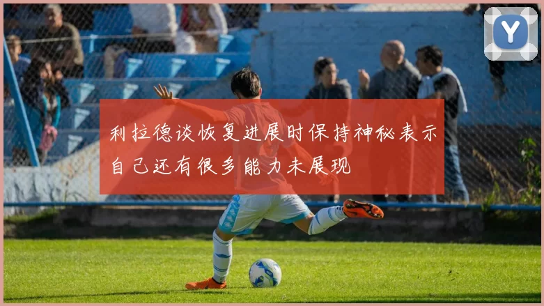 利拉德谈恢复进展时保持神秘表示自己还有很多能力未展现