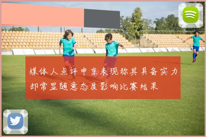 媒体人点评申京表现称其具备实力却常显随意态度影响比赛结果