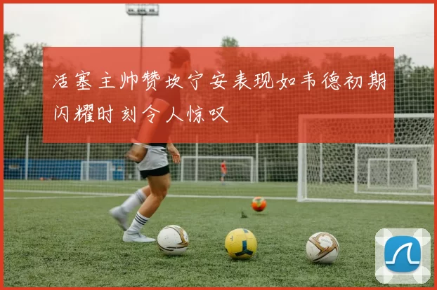 活塞主帅赞坎宁安表现如韦德初期闪耀时刻令人惊叹