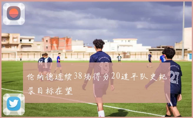 伦纳德连续38场得分20追平队史纪录目标在望
