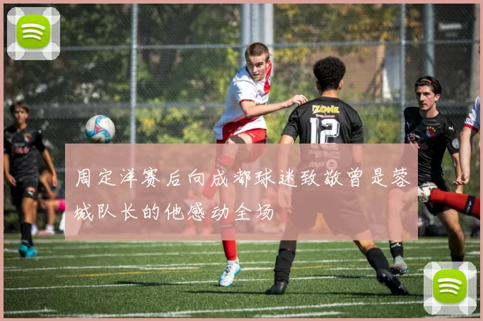 周定洋赛后向成都球迷致敬曾是蓉城队长的他感动全场