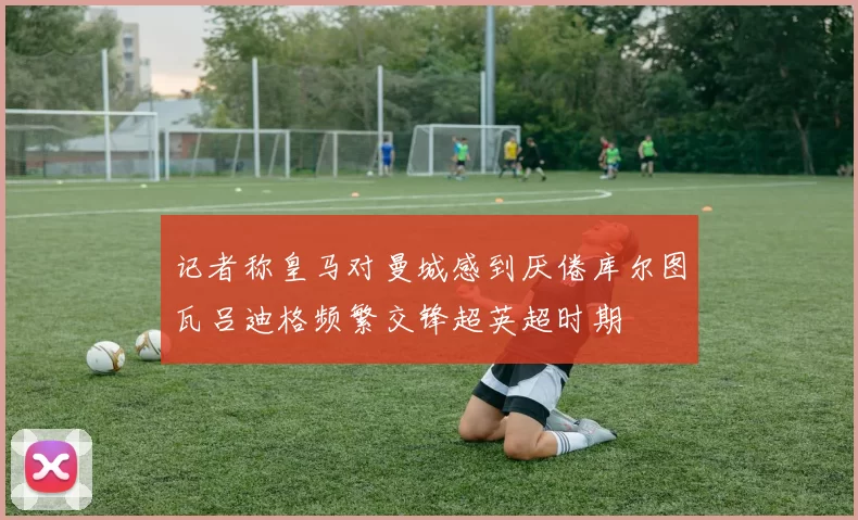 记者称皇马对曼城感到厌倦库尔图瓦吕迪格频繁交锋超英超时期