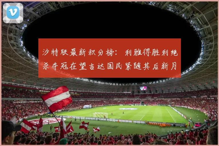 沙特联最新积分榜：利雅得胜利绝杀夺冠在望吉达国民紧随其后新月争夺激烈