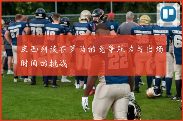 皮西利谈在罗马的竞争压力与出场时间的挑战