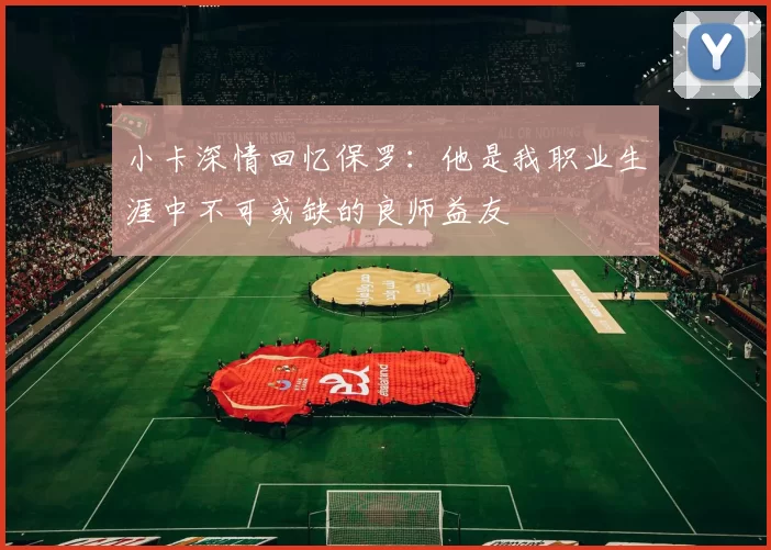 小卡深情回忆保罗：他是我职业生涯中不可或缺的良师益友