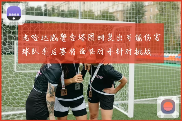 老哈达威警告塔图姆复出可能伤害球队季后赛将面临对手针对挑战