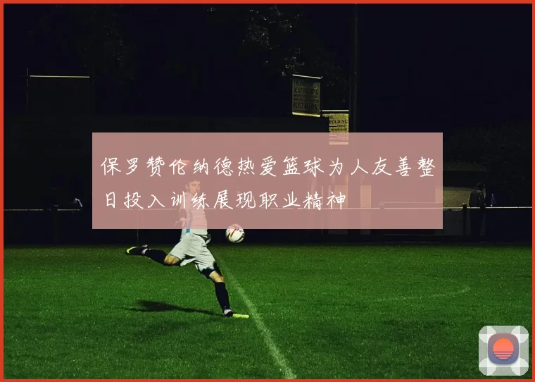 保罗赞伦纳德热爱篮球为人友善整日投入训练展现职业精神