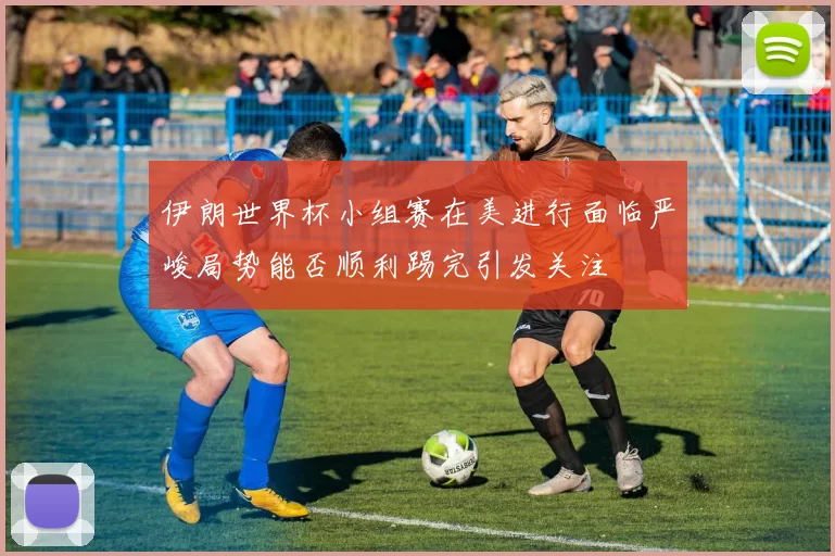 伊朗世界杯小组赛在美进行面临严峻局势能否顺利踢完引发关注