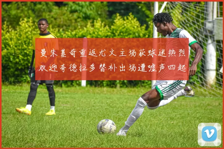 曼朱基奇重返尤文主场获球迷热烈欢迎夸德拉多替补出场遭嘘声四起
