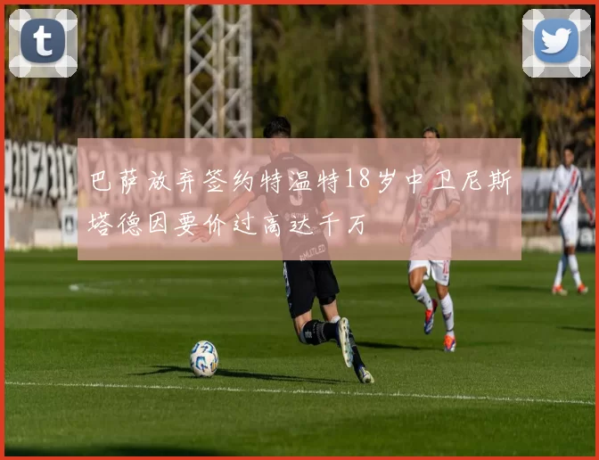巴萨放弃签约特温特18岁中卫尼斯塔德因要价过高达千万
