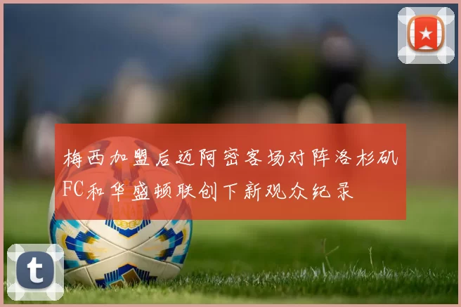 梅西加盟后迈阿密客场对阵洛杉矶FC和华盛顿联创下新观众纪录