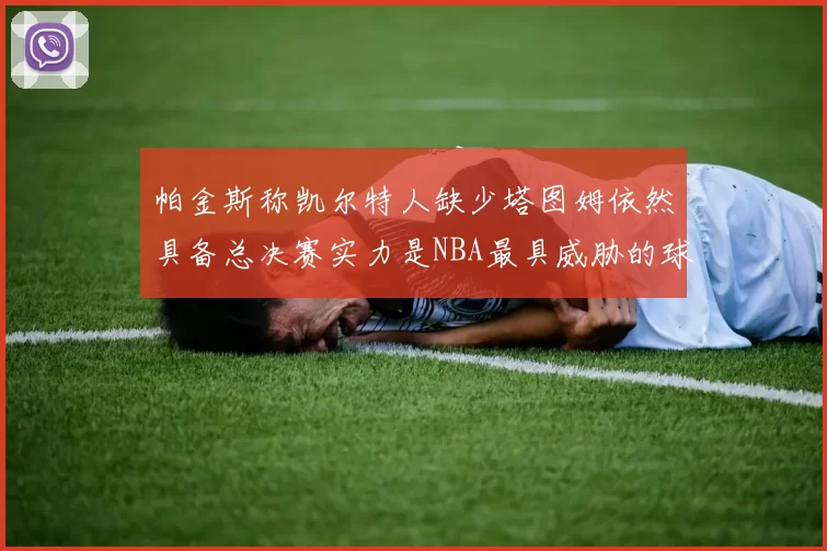 帕金斯称凯尔特人缺少塔图姆依然具备总决赛实力是NBA最具威胁的球队